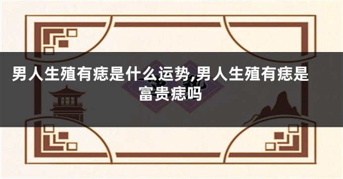 男人生殖有痣是什么运势,男人生殖有痣是富贵痣吗