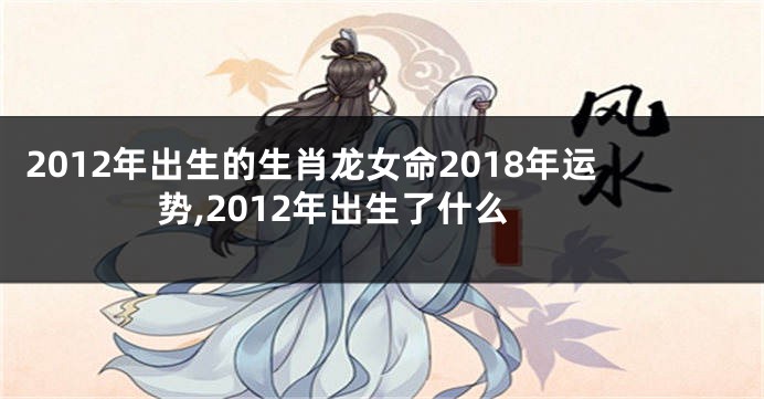 2012年出生的生肖龙女命2018年运势,2012年出生了什么