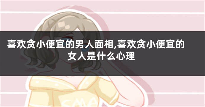 喜欢贪小便宜的男人面相,喜欢贪小便宜的女人是什么心理
