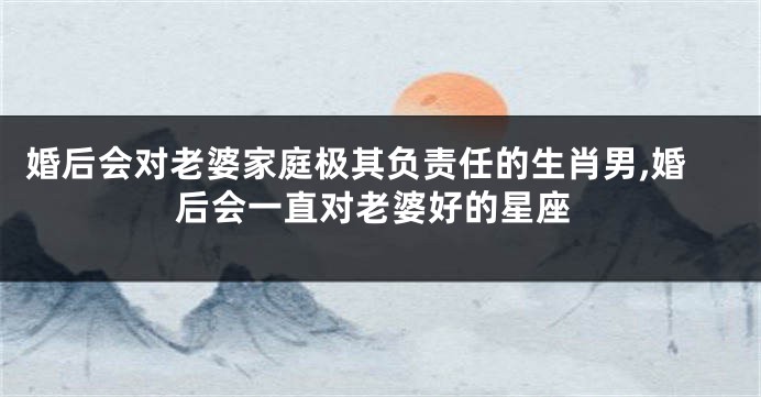 婚后会对老婆家庭极其负责任的生肖男,婚后会一直对老婆好的星座