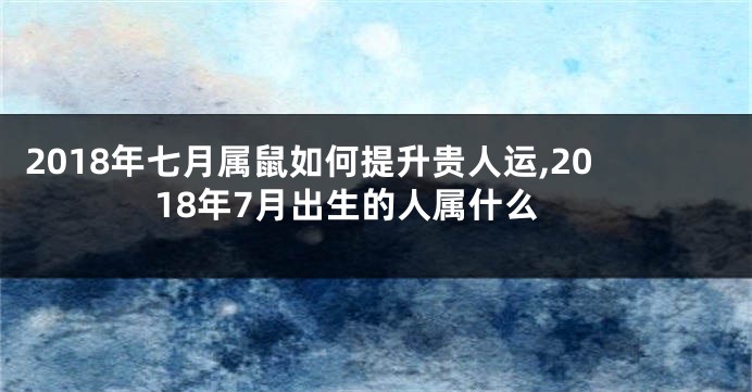 2018年七月属鼠如何提升贵人运,2018年7月出生的人属什么