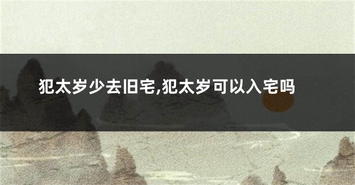 犯太岁少去旧宅,犯太岁可以入宅吗