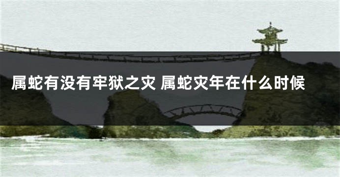 属蛇有没有牢狱之灾 属蛇灾年在什么时候