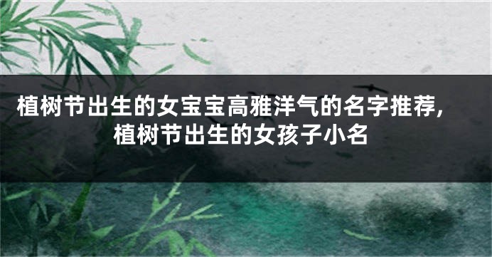 植树节出生的女宝宝高雅洋气的名字推荐,植树节出生的女孩子小名