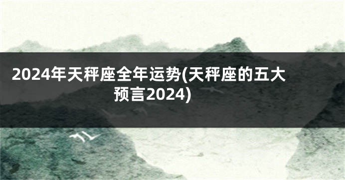 2024年天秤座全年运势(天秤座的五大预言2024)