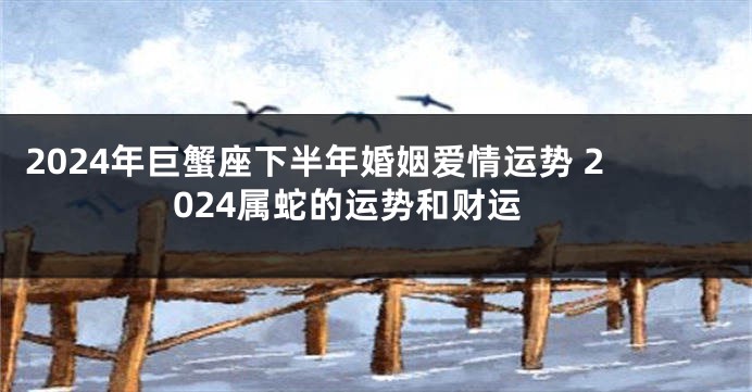 2024年巨蟹座下半年婚姻爱情运势 2024属蛇的运势和财运