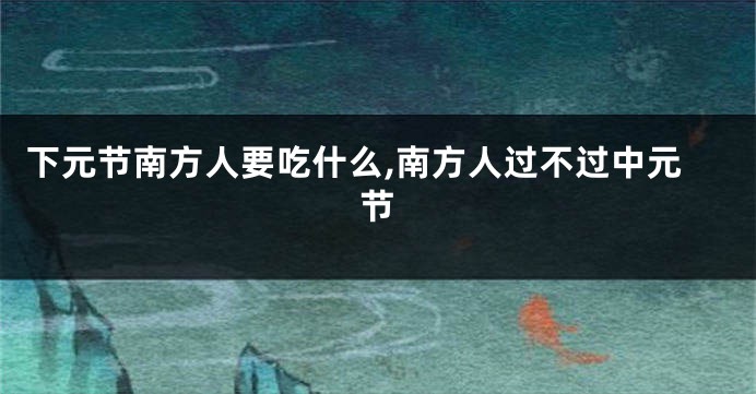 下元节南方人要吃什么,南方人过不过中元节