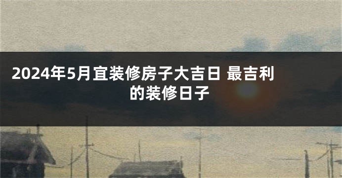 2024年5月宜装修房子大吉日 最吉利的装修日子