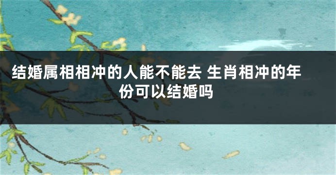 结婚属相相冲的人能不能去 生肖相冲的年份可以结婚吗