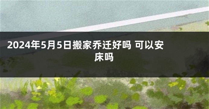 2024年5月5日搬家乔迁好吗 可以安床吗