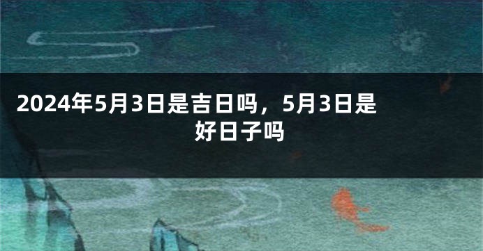 2024年5月3日是吉日吗，5月3日是好日子吗