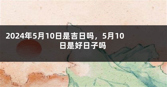 2024年5月10日是吉日吗，5月10日是好日子吗