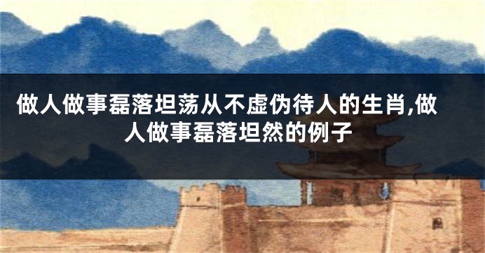 做人做事磊落坦荡从不虚伪待人的生肖,做人做事磊落坦然的例子