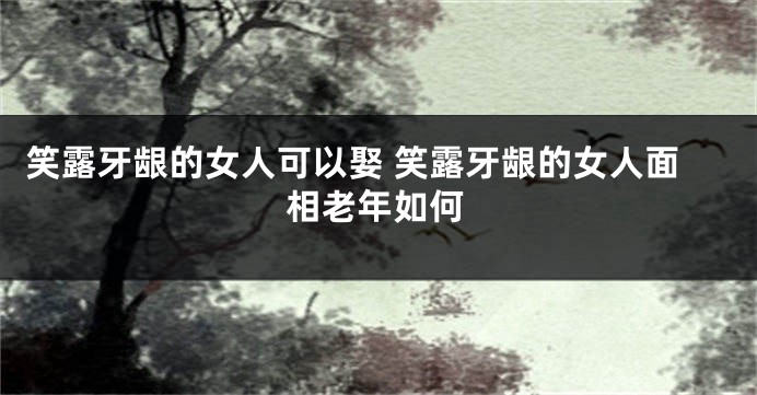 笑露牙龈的女人可以娶 笑露牙龈的女人面相老年如何