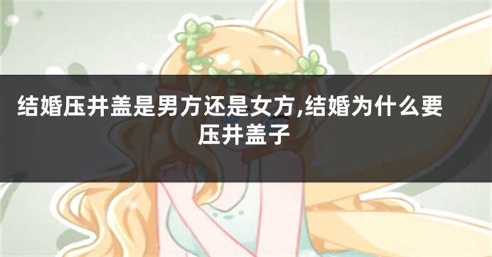 结婚压井盖是男方还是女方,结婚为什么要压井盖子