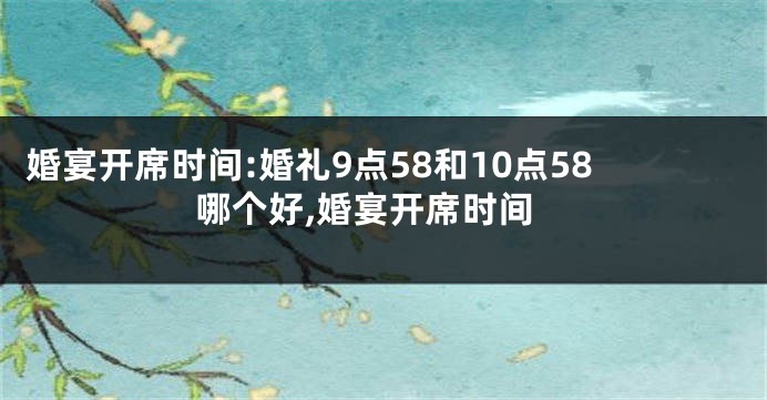 婚宴开席时间:婚礼9点58和10点58哪个好,婚宴开席时间