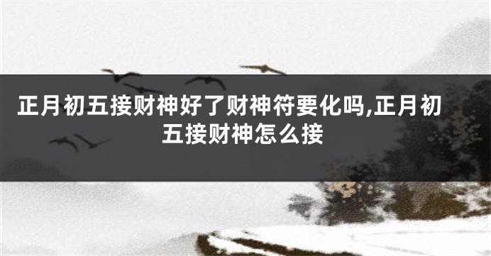 正月初五接财神好了财神符要化吗,正月初五接财神怎么接