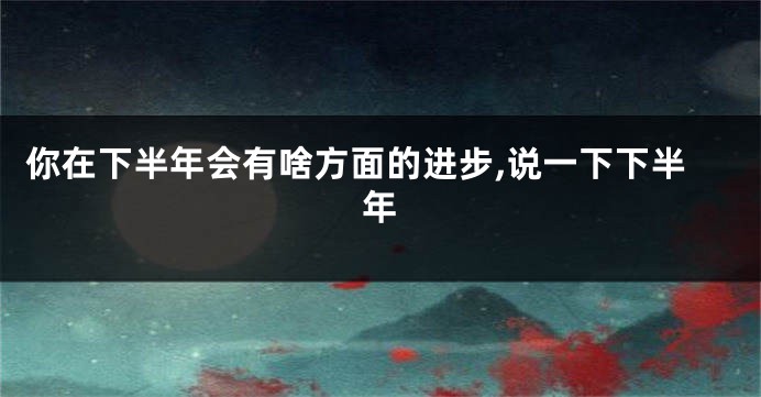 你在下半年会有啥方面的进步,说一下下半年