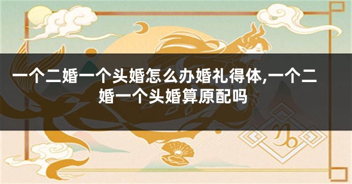 一个二婚一个头婚怎么办婚礼得体,一个二婚一个头婚算原配吗