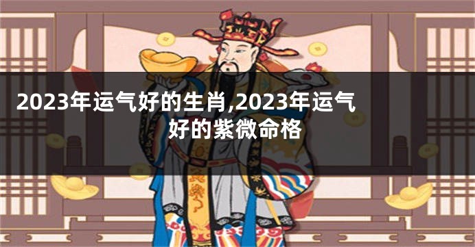 2023年运气好的生肖,2023年运气好的紫微命格
