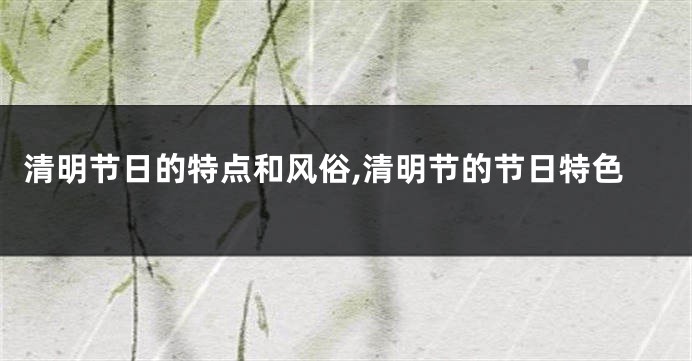 清明节日的特点和风俗,清明节的节日特色