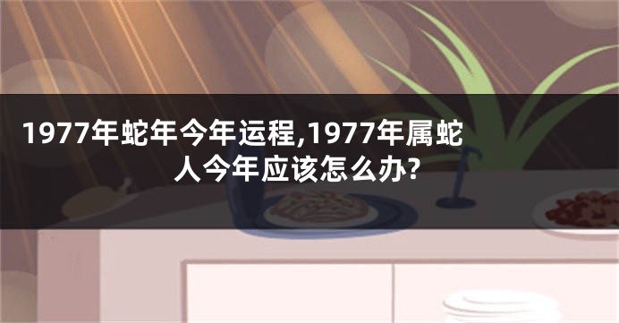 1977年蛇年今年运程,1977年属蛇人今年应该怎么办?