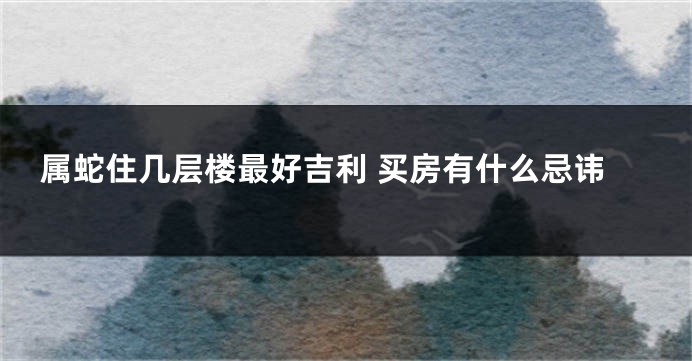 属蛇住几层楼最好吉利 买房有什么忌讳