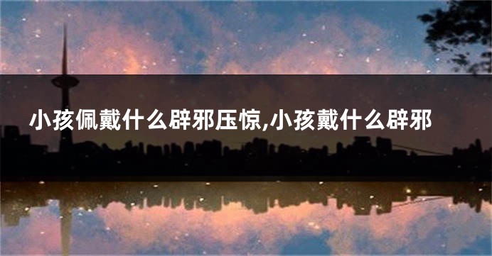 小孩佩戴什么辟邪压惊,小孩戴什么辟邪