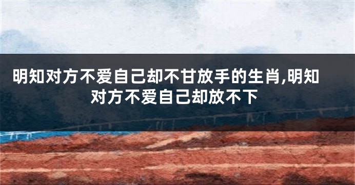明知对方不爱自己却不甘放手的生肖,明知对方不爱自己却放不下