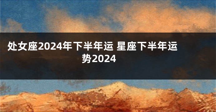 处女座2024年下半年运 星座下半年运势2024