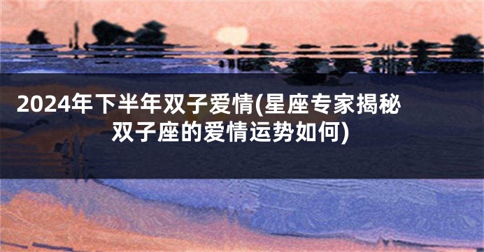 2024年下半年双子爱情(星座专家揭秘双子座的爱情运势如何)