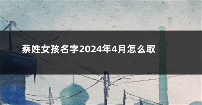蔡姓女孩名字2024年4月怎么取