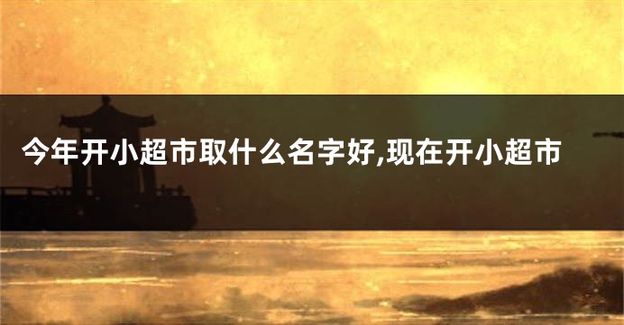 今年开小超市取什么名字好,现在开小超市