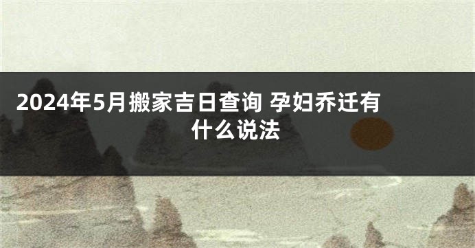2024年5月搬家吉日查询 孕妇乔迁有什么说法