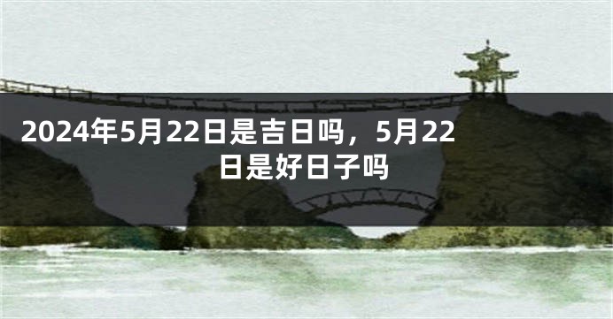 2024年5月22日是吉日吗，5月22日是好日子吗