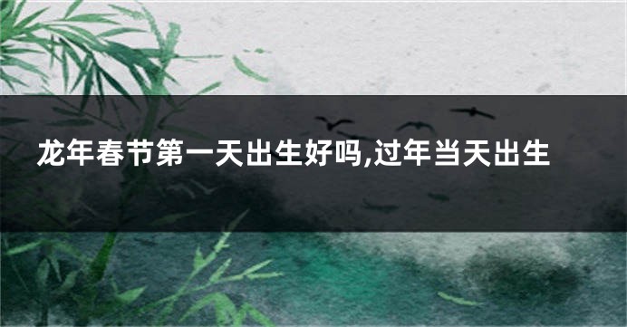 龙年春节第一天出生好吗,过年当天出生