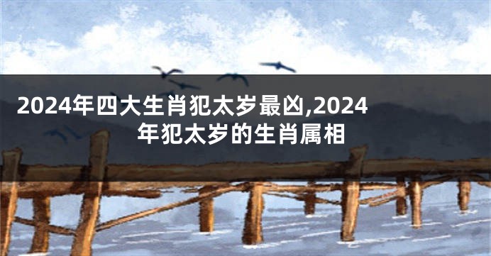 2024年四大生肖犯太岁最凶,2024年犯太岁的生肖属相
