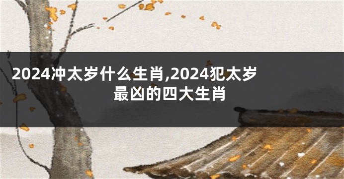 2024冲太岁什么生肖,2024犯太岁最凶的四大生肖