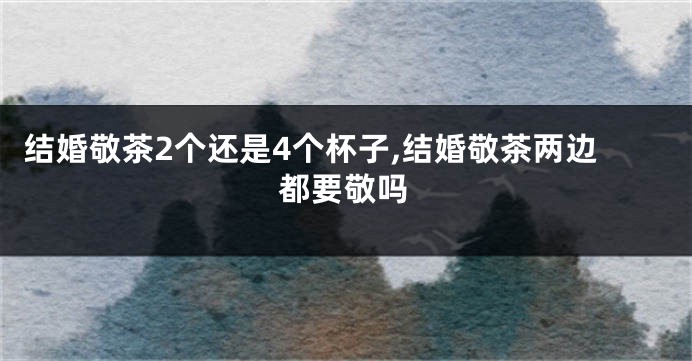 结婚敬茶2个还是4个杯子,结婚敬茶两边都要敬吗