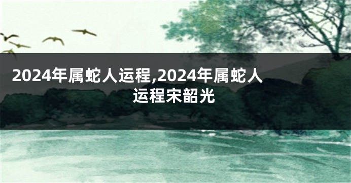 2024年属蛇人运程,2024年属蛇人运程宋韶光