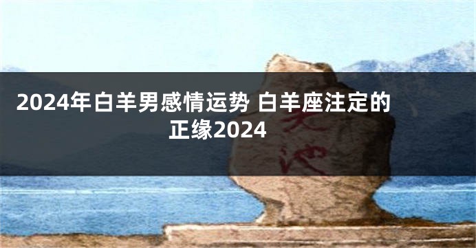 2024年白羊男感情运势 白羊座注定的正缘2024