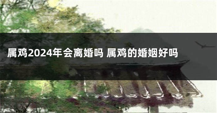属鸡2024年会离婚吗 属鸡的婚姻好吗