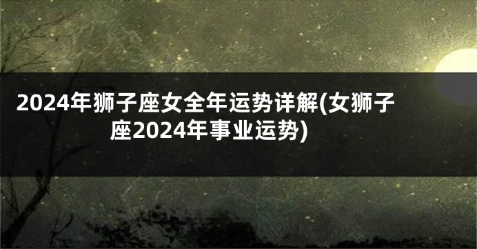 2024年狮子座女全年运势详解(女狮子座2024年事业运势)