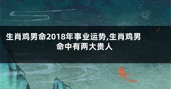 生肖鸡男命2018年事业运势,生肖鸡男命中有两大贵人