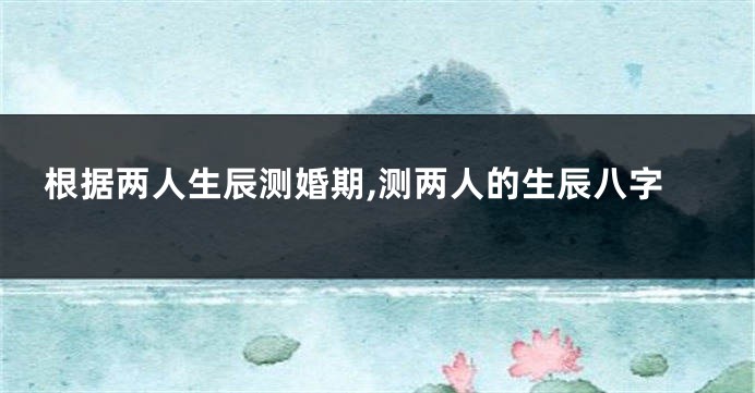 根据两人生辰测婚期,测两人的生辰八字