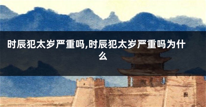 时辰犯太岁严重吗,时辰犯太岁严重吗为什么