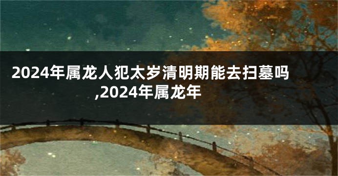 2024年属龙人犯太岁清明期能去扫墓吗,2024年属龙年