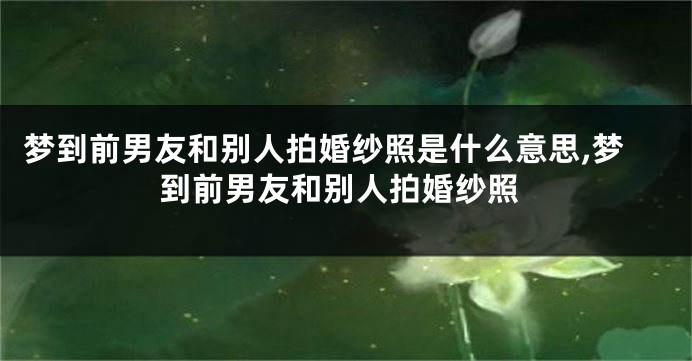 梦到前男友和别人拍婚纱照是什么意思,梦到前男友和别人拍婚纱照