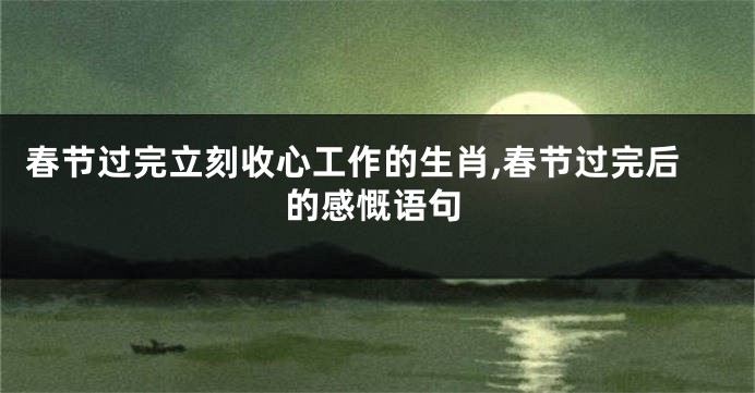 春节过完立刻收心工作的生肖,春节过完后的感慨语句