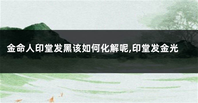 金命人印堂发黑该如何化解呢,印堂发金光